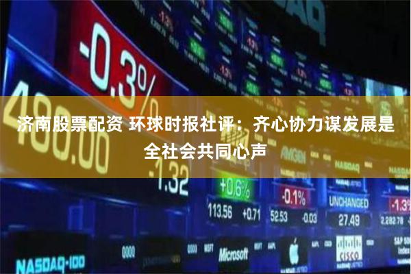 济南股票配资 环球时报社评：齐心协力谋发展是全社会共同心声