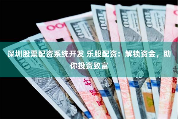 深圳股票配资系统开发 乐股配资：解锁资金，助你投资致富