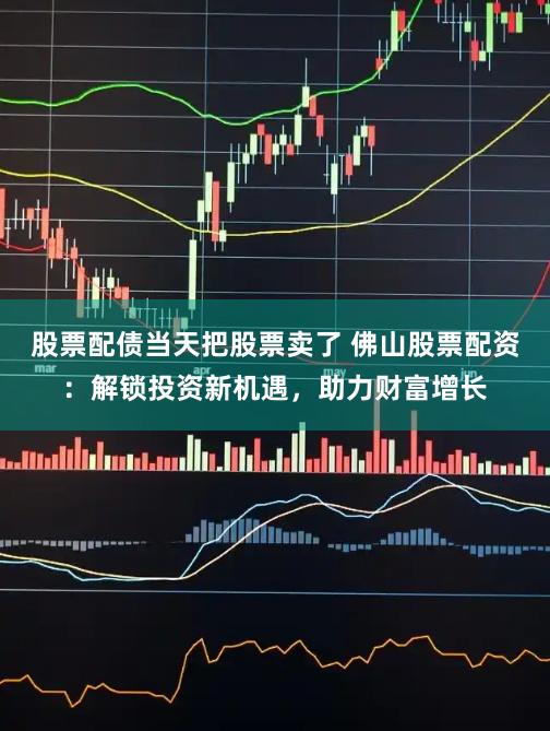 股票配债当天把股票卖了 佛山股票配资：解锁投资新机遇，助力财富增长