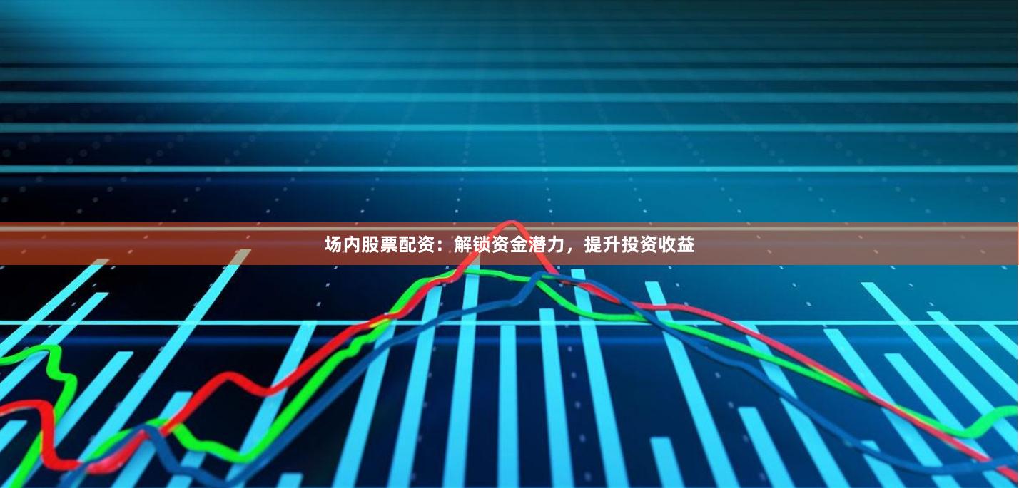 场内股票配资：解锁资金潜力，提升投资收益