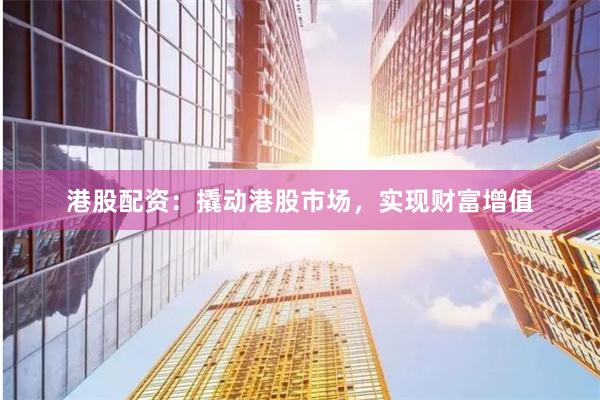 港股配资：撬动港股市场，实现财富增值