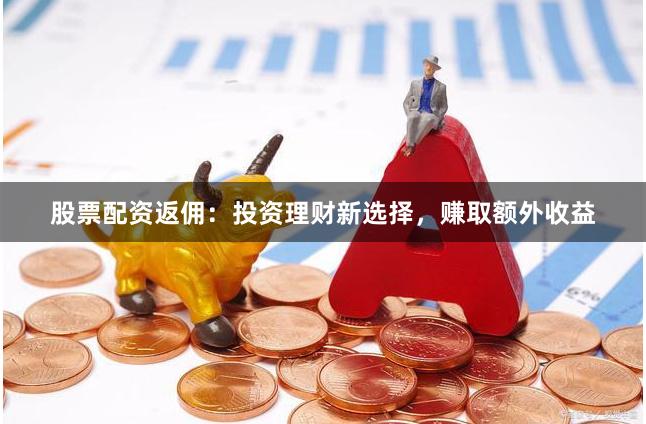 股票配资返佣：投资理财新选择，赚取额外收益