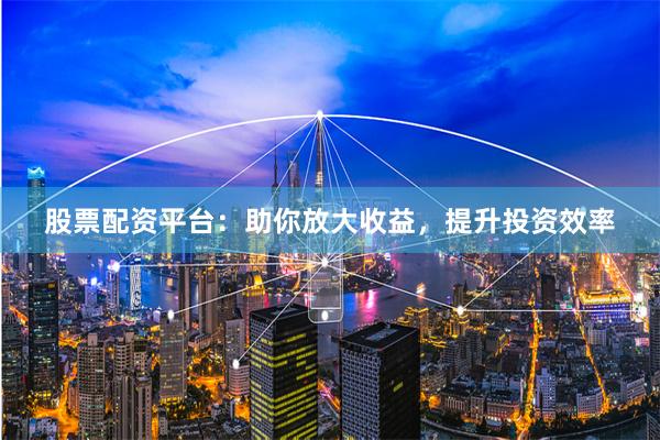 股票配资平台：助你放大收益，提升投资效率