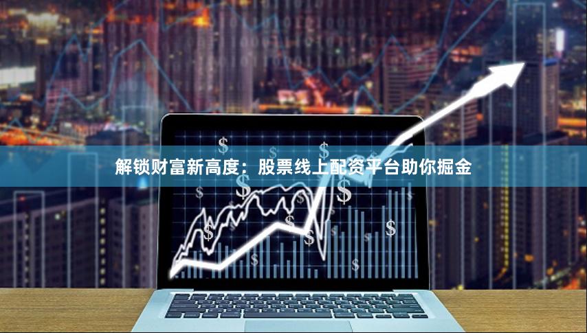 解锁财富新高度：股票线上配资平台助你掘金