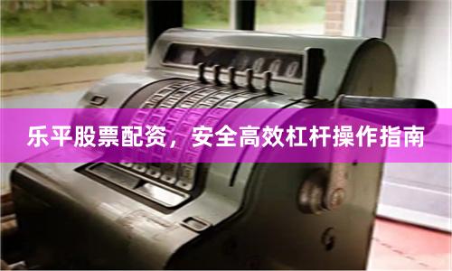 乐平股票配资，安全高效杠杆操作指南