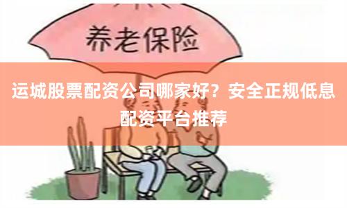 运城股票配资公司哪家好？安全正规低息配资平台推荐