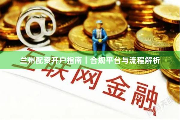 兰州配资开户指南|合规平台与流程解析